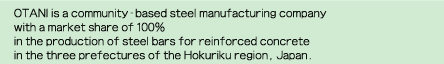 OTANI is a community-based steel manufacturing companywith a market share of 100% in the production of steel bars for reinforced concretein the three prefectures of the Hokuriku region, Japan.