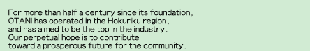 For more than half a century since its foundation,OTANI has operated in the Hokuriku region, and has aimed to be the top in the industry. Our perpetual hope is to contribute 