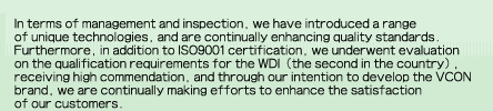 In terms of management and inspection, we have introduced a range of unique technologies, and are continually enhancing quality standards. Furthermore, in addition to ISO9001 certification, we underwent evaluation on the qualification requirements for the WDI (the second in the country), receiving high commendation, and through our intention to develop the VCON brand, we are continually making efforts to enhance the satisfaction of our customers.