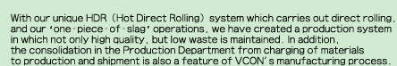 With our unique HDR (Hot Direct Rolling) system which carries out direct rolling, and our 'one-piece-of-slag' operations, we have created a production system in which not only high quality, but low waste is maintained. In addition, the consolidation in the Production Department from charging of materials to production and shipment is also a feature of VCON's manufacturing process.