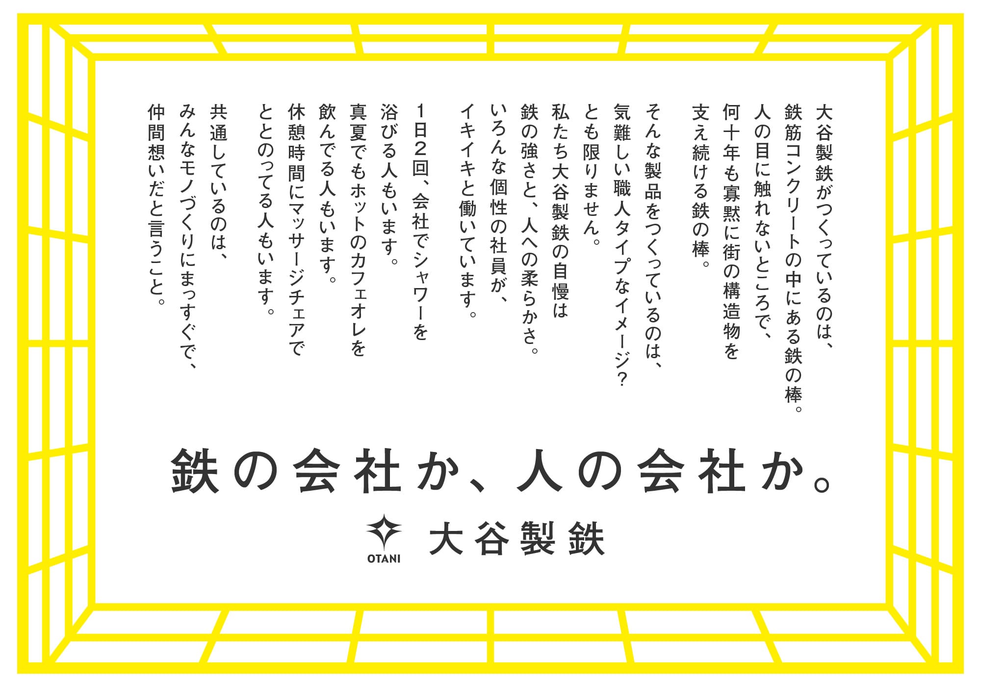 大谷製鉄がつくっているのは、鉄筋コンクリートの中にある鉄の棒。人の目に触れないところで、何十年も寡黙に街の構造物を支え続ける鉄の棒。そんな製品をつくっているのは、気難しい職人タイプなイメージ？とも限りません。私たち大谷製鉄の自慢は鉄の強さと、人への柔らかさ。いろんな個性の社員が、イキイキと働いています。１日２回、会社でシャワーを浴びる人もいます。真夏でもホットのカフェオレを飲んでる人もいます。休憩時間にマッサージチェアでととのってる人もいます。共通しているのは、みんなモノづくりにまっすぐで、仲間想いだと言うこと。